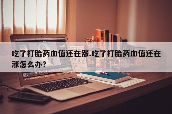 网上购买米非司酮片去哪买吃了打胎药血值还在涨.吃了打胎药血值还在涨怎么办？