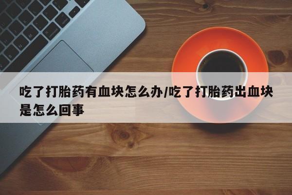 网上购买米非司酮片去哪买吃了打胎药有血块怎么办/吃了打胎药出血块是怎么回事