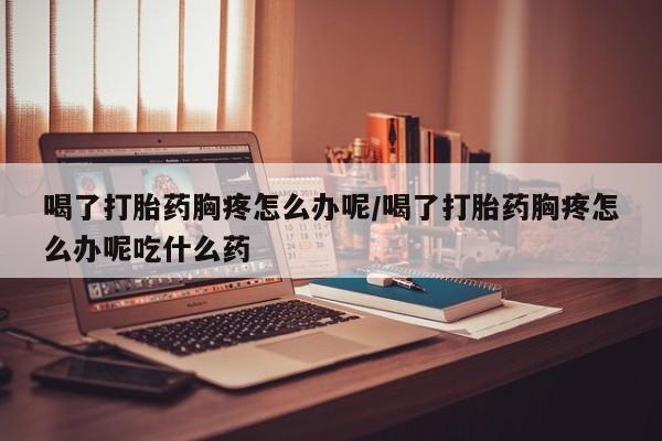 网上购买米非司酮片去哪买喝了打胎药胸疼怎么办呢/喝了打胎药胸疼怎么办呢吃什么药