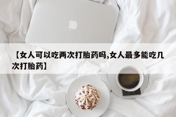 网上购买米非司酮片去哪买【女人可以吃两次打胎药吗,女人最多能吃几次打胎药】