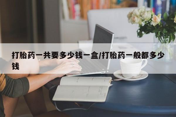 网上购买米非司酮片去哪买打胎药一共要多少钱一盒/打胎药一般都多少钱