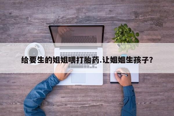网上购买米非司酮片去哪买给要生的姐姐喂打胎药.让姐姐生孩子？