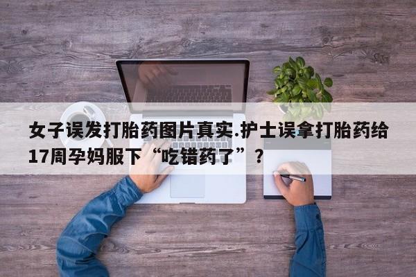 网上购买米非司酮片去哪买女子误发打胎药图片真实.护士误拿打胎药给17周孕妈服下“吃错药了”?