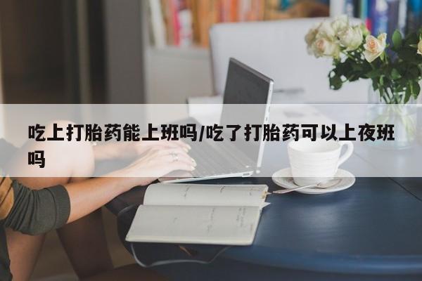 网上购买米非司酮片去哪买吃上打胎药能上班吗/吃了打胎药可以上夜班吗
