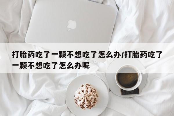 网上购买米非司酮片去哪买打胎药吃了一颗不想吃了怎么办/打胎药吃了一颗不想吃了怎么办呢