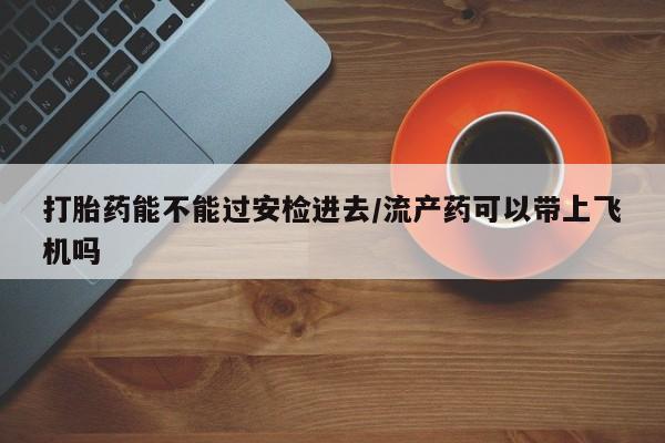 网上购买米非司酮片去哪买打胎药能不能过安检进去/流产药可以带上飞机吗