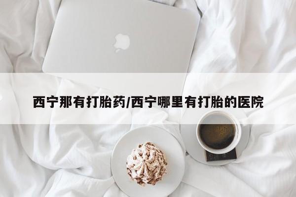 网上购买米非司酮片去哪买西宁那有打胎药/西宁哪里有打胎的医院