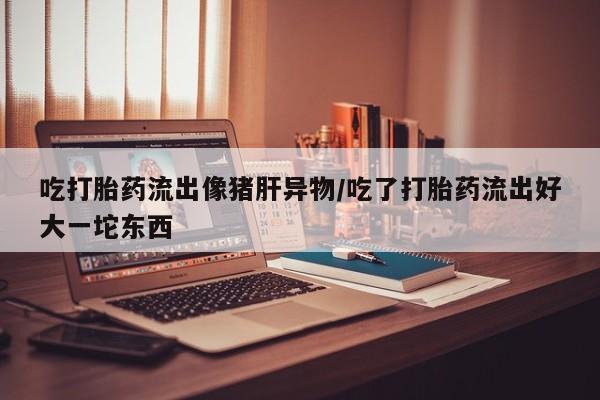 网上购买米非司酮片去哪买吃打胎药流出像猪肝异物/吃了打胎药流出好大一坨东西
