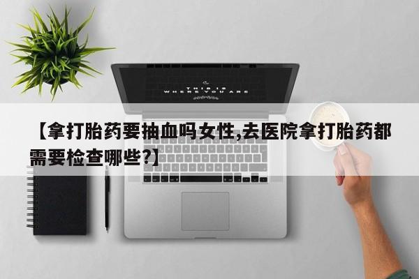 网上购买米非司酮片去哪买【拿打胎药要抽血吗女性,去医院拿打胎药都需要检查哪些?】