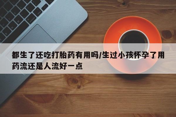 网上购买米非司酮片去哪买都生了还吃打胎药有用吗/生过小孩怀孕了用药流还是人流好一点
