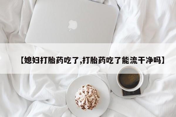 网上购买米非司酮片去哪买【媳妇打胎药吃了,打胎药吃了能流干净吗】