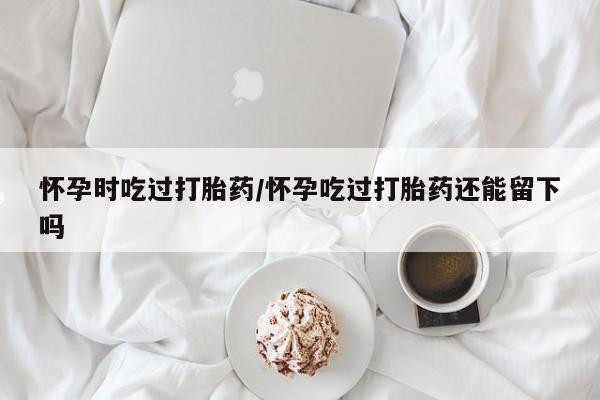 网上购买米非司酮片去哪买怀孕时吃过打胎药/怀孕吃过打胎药还能留下吗