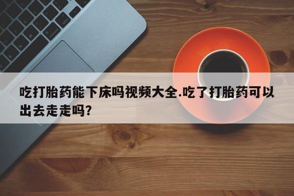 网上购买米非司酮片去哪买吃打胎药能下床吗视频大全.吃了打胎药可以出去走走吗？