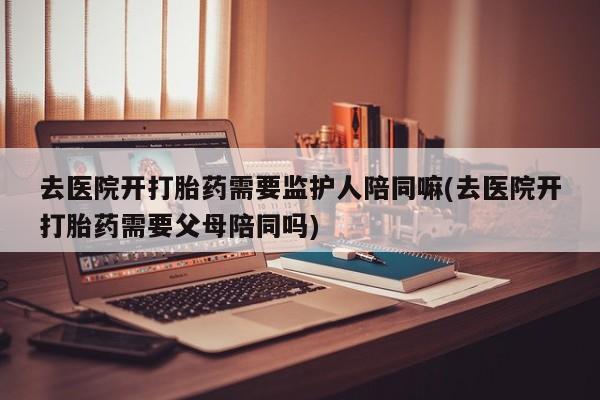 网上购买米非司酮片去哪买去医院开打胎药需要监护人陪同嘛(去医院开打胎药需要父母陪同吗)
