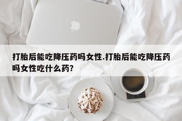 网上购买米非司酮片去哪买打胎后能吃降压药吗女性.打胎后能吃降压药吗女性吃什么药？