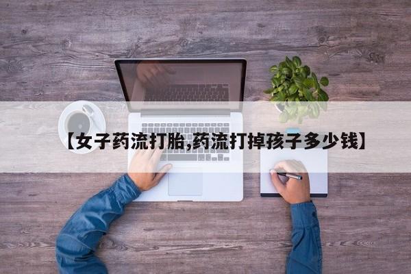 网上购买米非司酮片去哪买【女子药流打胎,药流打掉孩子多少钱】