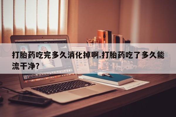 网上购买米非司酮片去哪买打胎药吃完多久消化掉啊.打胎药吃了多久能流干净？