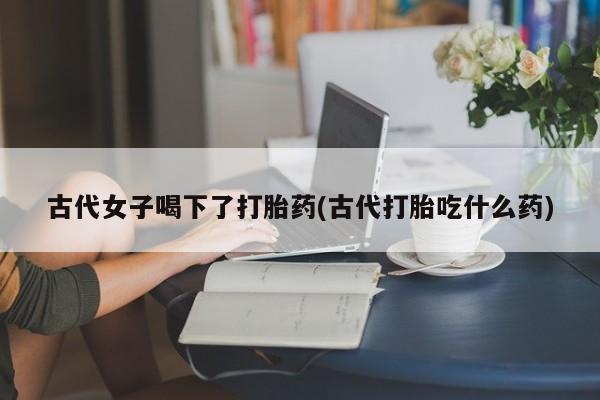 网上购买米非司酮片去哪买古代女子喝下了打胎药(古代打胎吃什么药)