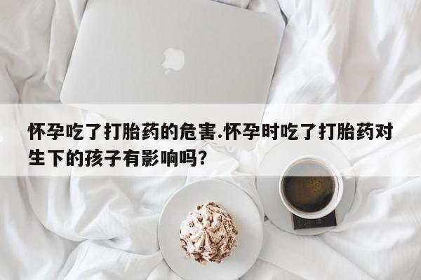 网上购买米非司酮片去哪买怀孕吃了打胎药的危害.怀孕时吃了打胎药对生下的孩子有影响吗？