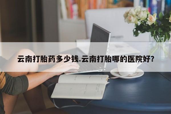 网上购买米非司酮片去哪买云南打胎药多少钱.云南打胎哪的医院好？