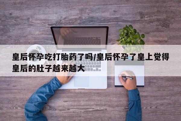 网上购买米非司酮片去哪买皇后怀孕吃打胎药了吗/皇后怀孕了皇上觉得皇后的肚子越来越大