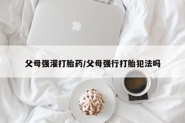 网上购买米非司酮片去哪买父母强灌打胎药/父母强行打胎犯法吗