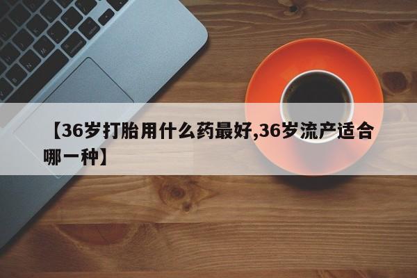 网上购买米非司酮片去哪买【36岁打胎用什么药最好,36岁流产适合哪一种】